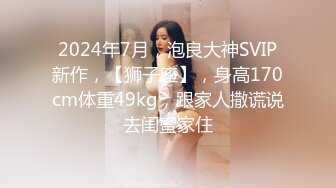 2024年7月，泡良大神SVIP新作，【狮子座】，身高170cm体重49kg，跟家人撒谎说去闺蜜家住