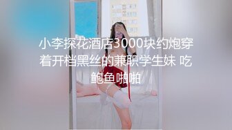 小李探花酒店3000块约炮穿着开档黑丝的兼职学生妹 吃鲍鱼啪啪