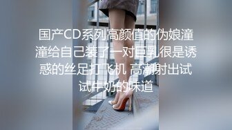 国产CD系列高颜值的伪娘潼潼给自己装了一对巨乳很是诱惑的丝足打飞机 高潮射出试试牛奶的味道