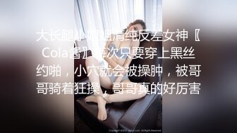 大长腿小姐姐清纯反差女神〖Cola酱〗每次只要穿上黑丝约啪，小穴就会被操肿，被哥哥骑着狂操，哥哥真的好厉害