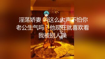  淫荡娇妻 叫这么大声不怕你老公生气吗？他现在就喜欢看我被别人操