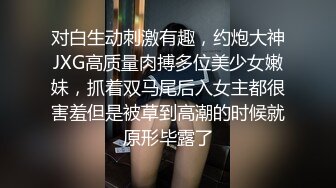 对白生动刺激有趣，约炮大神JXG高质量肉搏多位美少女嫩妹，抓着双马尾后入女主都很害羞但是被草到高潮的时候就原形毕露了