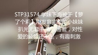 STP31574 学妹下海被干【萝了个莉】刚发育完整的小妹妹  扒光无套干 青涩害羞，对性爱的经验还不足，有趣刺激