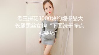  老王探花3000块约炮极品大长腿黑丝女神“下面洗干净点我要舔”