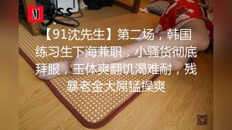 【91沈先生】第二场，韩国练习生下海兼职，小骚货彻底拜服，玉体爽翻饥渴难耐，残暴老金大屌猛操爽