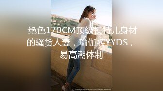  绝色170CM顶级模特儿身材的骚货人妻，瑜伽裤YYDS，易高潮体制