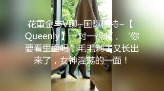 花重金与V聊~国际模特~【 Queenly】一对一视频，‘你要看里面吗，毛毛剃了又长出来了，女神淫荡的一面！