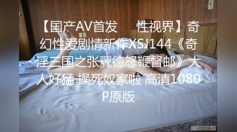 【国产AV首发❤️性视界】奇幻性爱剧情新作XSJ144《奇淫三国之张翼德怒鞭督邮》大人好猛 操死奴家啦 高清1080P原版