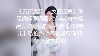 《贵在真实❤️反差淫妻》顶级绿帽刷锅狠人完美S身材极品女神眼镜教师人妻【ZM宝儿】私拍③，调教成母狗3P紫薇蜜穴粉嫩