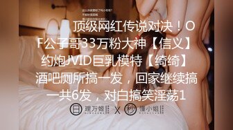 ⚫️⚫️顶级网红传说对决！OF公子哥33万粉大神【信义】约炮JVID巨乳模特【绮绮】酒吧厕所搞一发，回家继续搞一共6发，对白搞笑淫荡1