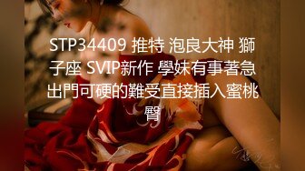 STP34409 推特 泡良大神 獅子座 SVIP新作 學妹有事著急出門可硬的難受直接插入蜜桃臀