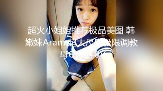 超火小姐姐推荐极品美图 韩嫩妹Aram 超大尺度极限调教 母G诱惑 8V