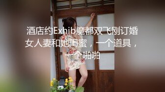 酒店约Exhib魔都双飞刚订婚女人妻和她闺蜜，一个道具，一个啪啪