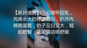 【新片速遞】  ❤G罩杯巨乳，死库水大奶呼之欲出，扒开内裤跳蛋震，奶子又白又大，翘起肥臀，跳蛋震动很舒服