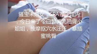  骚宝未婚女，SPA养生馆内，今日来了个白皙美乳翘臀小姐姐，按摩抠穴水汪汪，暴插蜜桃臀