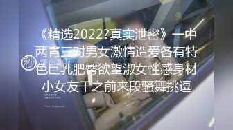 《精选2022?真实泄密》一中两青三对男女激情造爱各有特色巨乳肥臀欲望淑女性感身材小女友干之前来段骚舞挑逗