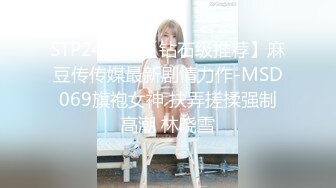 STP24213 【钻石级推荐】麻豆传传媒最新剧情力作-MSD069旗袍女神 扶弄搓揉强制高潮 林晓雪