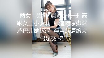   两女一男SM调教小哥哥  高跟女王小萝莉  舔逼喝尿脚踩鸡巴让她舔逼  淫声荡语给大哥足交 椅