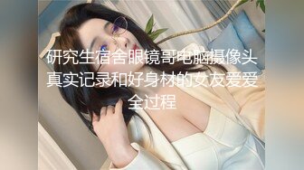 研究生宿舍眼镜哥电脑摄像头真实记录和好身材的女友爱爱全过程