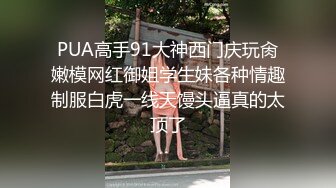 PUA高手91大神西门庆玩肏嫩模网红御姐学生妹各种情趣制服白虎一线天馒头逼真的太顶了