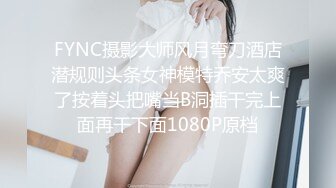 FYNC摄影大师风月弯刀酒店潜规则头条女神模特乔安太爽了按着头把嘴当B洞插干完上面再干下面1080P原档