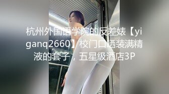 杭州外国语学院的反差婊【yiganq2660】校门口晒装满精液的套子，五星级酒店3P