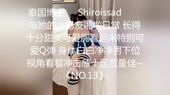 泰国博主❤️Shiroissad❤️✌与她的小男友啪啪日常 长得十分甜美可爱胸看起来特别可爱Q弹 身体白白净净男下位视角看着冲击感十足质量佳~《NO.13》