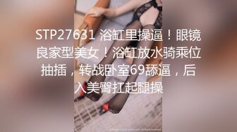 STP27631 浴缸里操逼！眼镜良家型美女！浴缸放水骑乘位抽插，转战卧室69舔逼，后入美臀扛起腿操