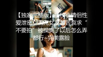 【独家完整版】技校小情侣性爱泄密，清纯女友苦苦哀求“不要拍”被操爽了以后怎么弄都行~完美露脸