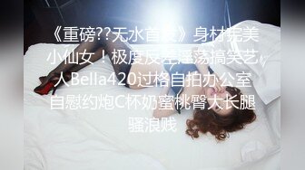 《重磅??无水首发》身材完美小仙女！极度反差淫荡搞笑艺人Bella420过格自拍办公室自慰约炮C杯奶蜜桃臀大长腿骚浪贱