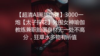 【超清AI画质增强】3000一炮【太子探花】外围女神瑜伽教练兼职脸蛋身材无一处不高分，狂草水多物有所值