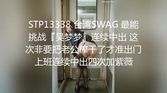 STP13338 台湾SWAG 最能挑战『吴梦梦』连续中出 这次非要把老公榨干了才准出门上班连续中出四次加紫薇