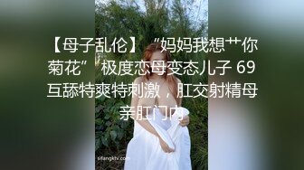 【母子乱伦】“妈妈我想艹你菊花” 极度恋母变态儿子 69互舔特爽特刺激，肛交射精母亲肛门内