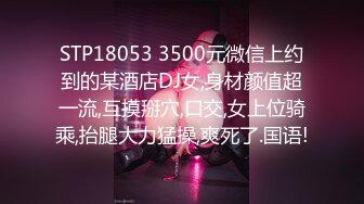 STP18053 3500元微信上约到的某酒店DJ女,身材颜值超一流,互摸掰穴,口交,女上位骑乘,抬腿大力猛操,爽死了.国语!