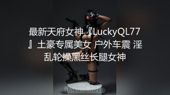 最新天府女神『LuckyQL77』土豪专属美女 户外车震 淫乱轮操黑丝长腿女神