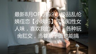 最新8月OF订购④，极品乱伦姨侄恋【小姨妈】风韵知性女人味，喜欢我的小姨，各种玩肏肛交，当着孩子面也能搞