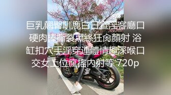 巨乳翹臀馴鹿白日宣淫客廳口硬肉棒撕裂黑絲狂肏顏射 浴缸扣穴手淫穿連體情趣深喉口交女上位瘋搖內射等 720p