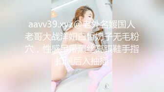 aavv39.xyz@老外名媛国人老哥大战洋妞白皙奶子无毛粉穴，性感吊带黑丝高跟鞋手指扣逼后入抽插