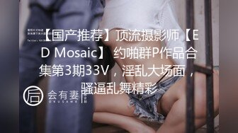 【国产推荐】顶流摄影师【ED Mosaic】 约啪群P作品合集第3期33V，淫乱大场面，骚逼乱舞精彩