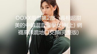 OOXX原創第2部：長相超甜美的中韓混血留學女神(上) 網襪高跟跪地口交顏(完整版)