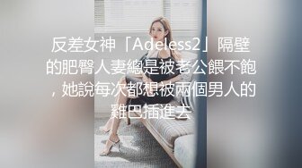 反差女神「Adeless2」隔壁的肥臀人妻總是被老公餵不飽，她說每次都想被兩個男人的雞巴插進去