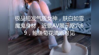 极品短发气质女神，肤白如雪魔鬼身材，近景AV展示抠穴69，鲍鱼菊花清晰可见