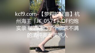 kcf9.com-【萝莉控狂喜】杭州海王「JK_0571」OF约炮实录 破酒店约了个欲求不满的清纯美女羡煞人