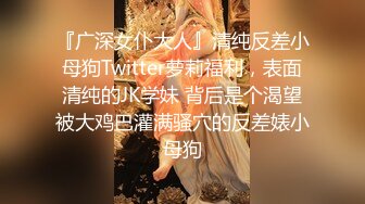 『广深女仆大人』清纯反差小母狗Twitter萝莉福利，表面清纯的JK学妹 背后是个渴望被大鸡巴灌满骚穴的反差婊小母狗