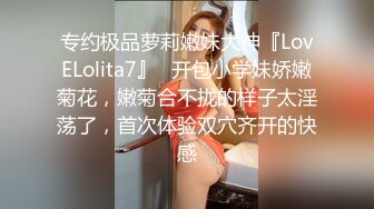 专约极品萝莉嫩妹大神『LovELolita7』✿开包小学妹娇嫩菊花，嫩菊合不拢的样子太淫荡了，首次体验双穴齐开的快感