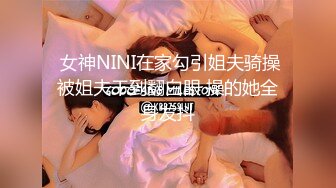   女神NINI在家勾引姐夫骑操 被姐夫干到翻白眼 操的她全身发抖