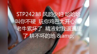 STP24238 风韵少妇 哈哈哈叫你不硬  玩你鸡巴太开心啦  老牛累坏了  精液射我逼逼里了 耕不坏的地 &amp;