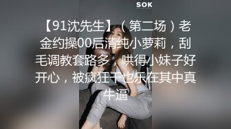 【91沈先生】（第二场）老金约操00后清纯小萝莉，刮毛调教套路多，哄得小妹子好开心，被疯狂干也乐在其中真牛逼