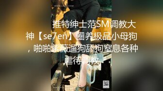 ⚫️⚫️推特绅士范SM调教大神【se7en】圈养极品小母狗，啪啪紫薇遛狗舔狗窒息各种虐待调教