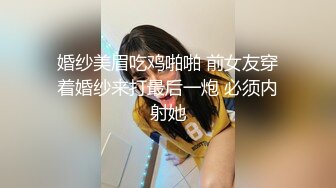 婚纱美眉吃鸡啪啪 前女友穿着婚纱来打最后一炮 必须内射她